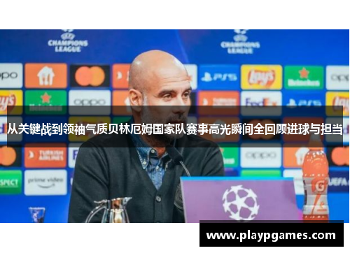 从关键战到领袖气质贝林厄姆国家队赛事高光瞬间全回顾进球与担当