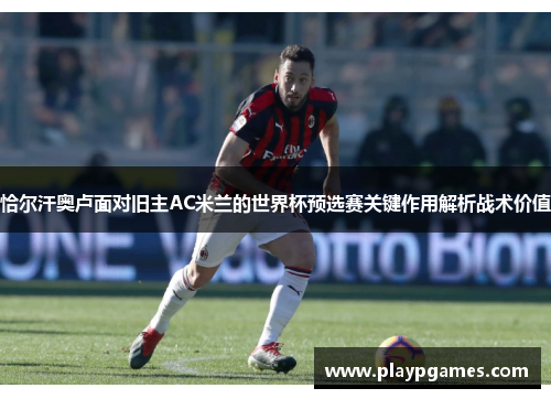 恰尔汗奥卢面对旧主AC米兰的世界杯预选赛关键作用解析战术价值
