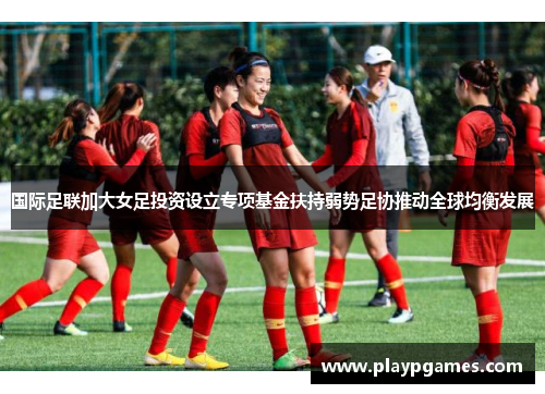 国际足联加大女足投资设立专项基金扶持弱势足协推动全球均衡发展