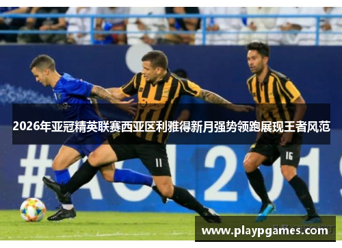 2026年亚冠精英联赛西亚区利雅得新月强势领跑展现王者风范 2026年亚冠精英联赛西亚区利雅得新月强势领跑展现王者风范