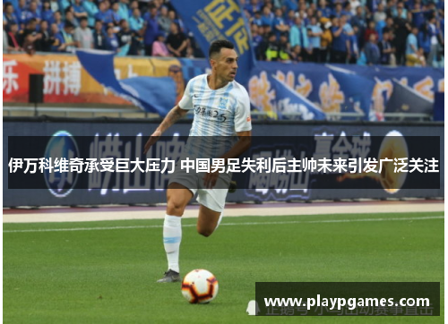 伊万科维奇承受巨大压力 中国男足失利后主帅未来引发广泛关注 伊万科维奇承受巨大压力 中国男足失利后主帅未来引发广泛关注