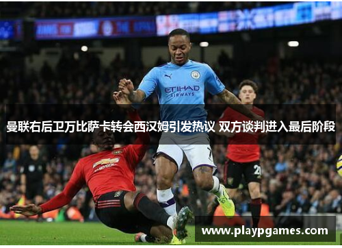 曼联右后卫万比萨卡转会西汉姆引发热议 双方谈判进入最后阶段