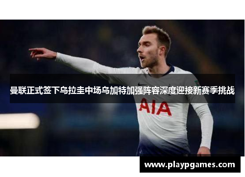 曼联正式签下乌拉圭中场乌加特加强阵容深度迎接新赛季挑战