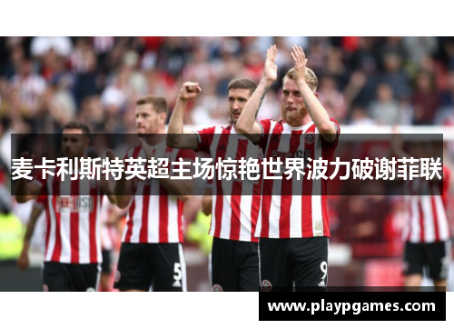 麦卡利斯特英超主场惊艳世界波力破谢菲联