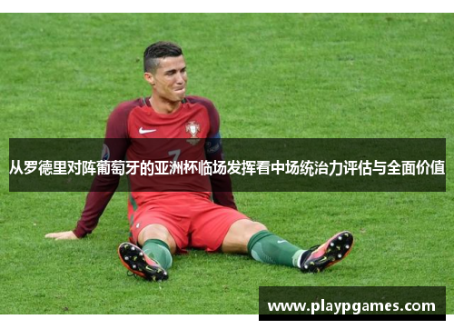 从罗德里对阵葡萄牙的亚洲杯临场发挥看中场统治力评估与全面价值